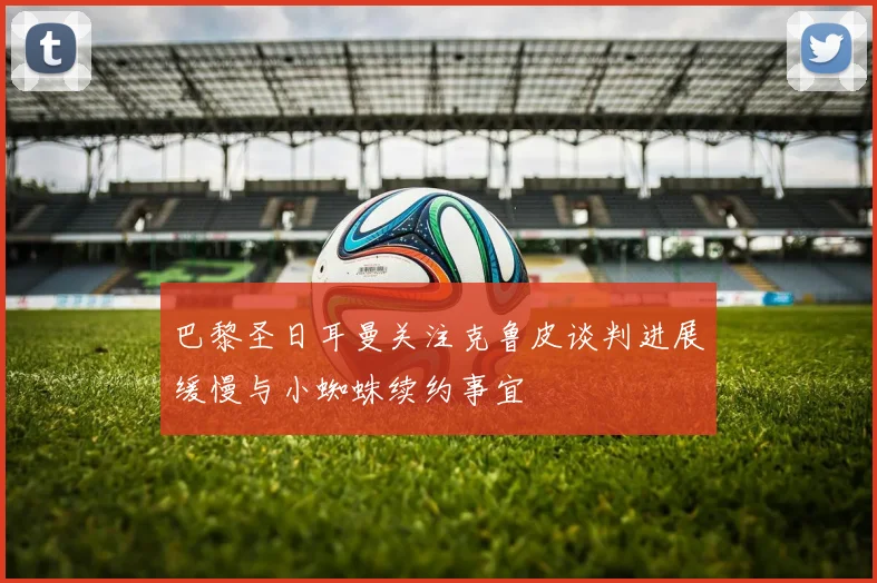 巴黎圣日耳曼关注克鲁皮谈判进展缓慢与小蜘蛛续约事宜