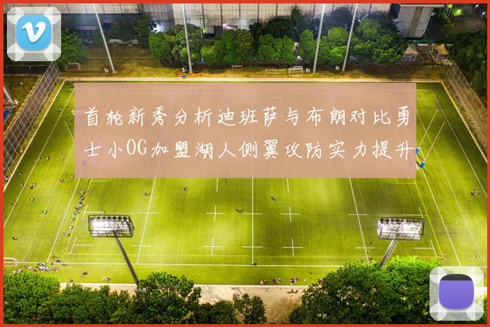 首轮新秀分析迪班萨与布朗对比勇士小OG加盟湖人侧翼攻防实力提升