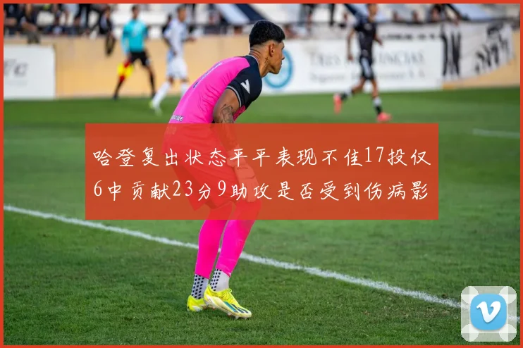 哈登复出状态平平表现不佳17投仅6中贡献23分9助攻是否受到伤病影响