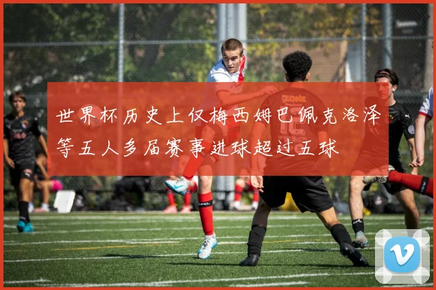 世界杯历史上仅梅西姆巴佩克洛泽等五人多届赛事进球超过五球