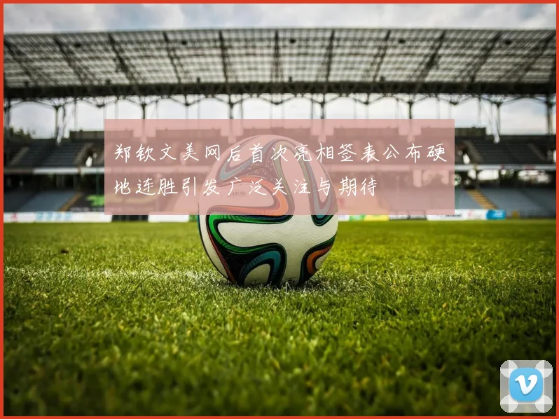 郑钦文美网后首次亮相签表公布硬地连胜引发广泛关注与期待