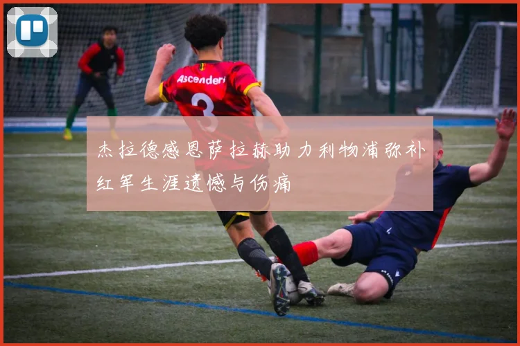 杰拉德感恩萨拉赫助力利物浦弥补红军生涯遗憾与伤痛