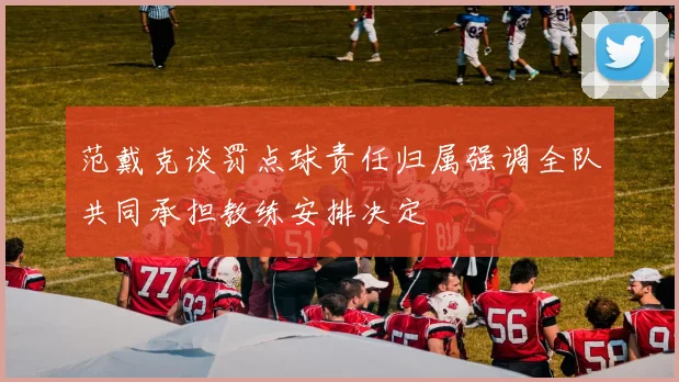 范戴克谈罚点球责任归属强调全队共同承担教练安排决定