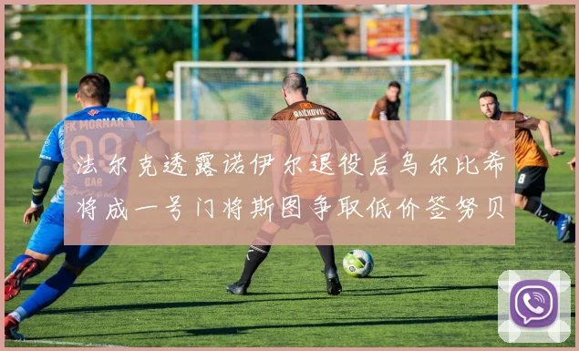 法尔克透露诺伊尔退役后乌尔比希将成一号门将斯图争取低价签努贝尔