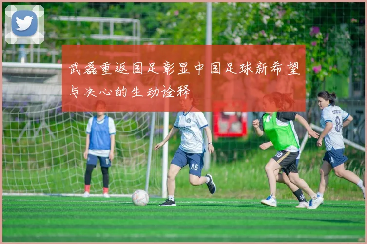 武磊重返国足彰显中国足球新希望与决心的生动诠释
