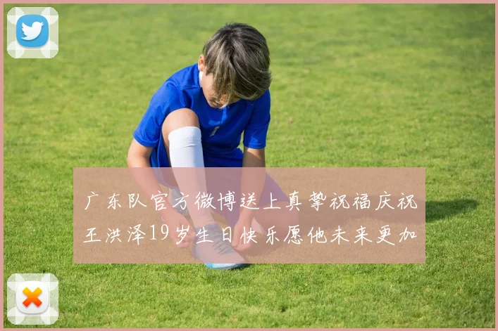 广东队官方微博送上真挚祝福庆祝王洪泽19岁生日快乐愿他未来更加辉煌