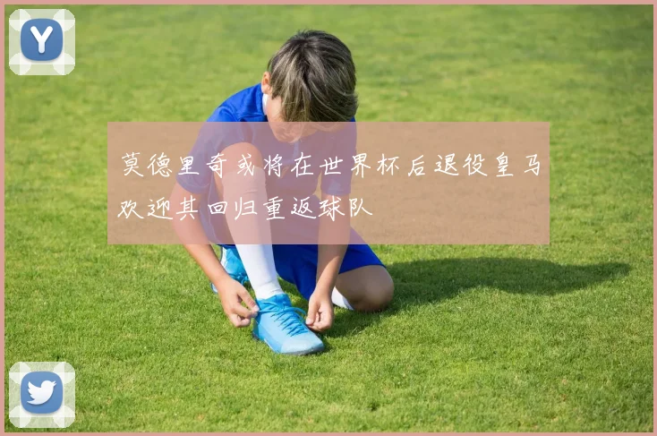 莫德里奇或将在世界杯后退役皇马欢迎其回归重返球队