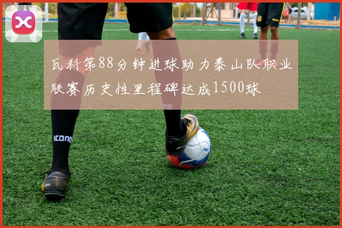 瓦科第88分钟进球助力泰山队职业联赛历史性里程碑达成1500球