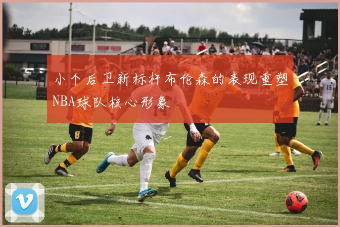 小个后卫新标杆布伦森的表现重塑NBA球队核心形象