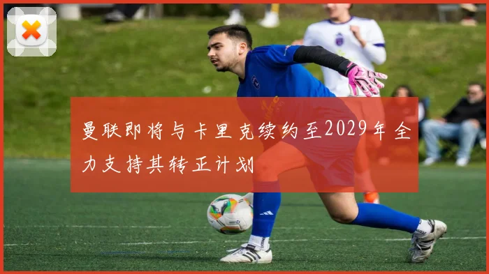曼联即将与卡里克续约至2029年全力支持其转正计划