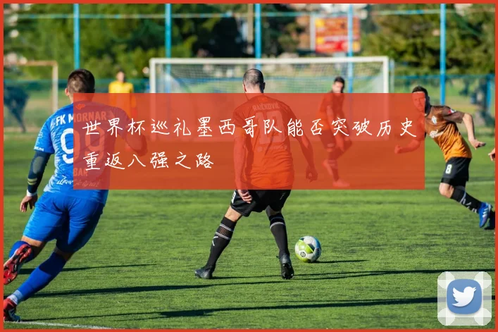 世界杯巡礼墨西哥队能否突破历史重返八强之路