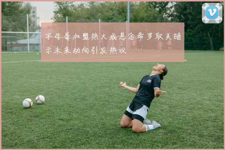 字母哥加盟热火成悬念希罗取关暗示未来动向引发热议