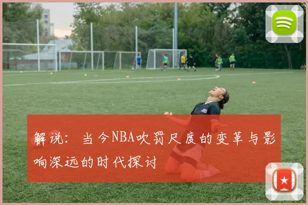 解说：当今NBA吹罚尺度的变革与影响深远的时代探讨