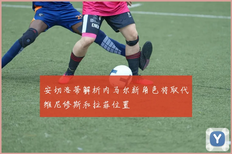安切洛蒂解析内马尔新角色将取代维尼修斯和拉菲位置