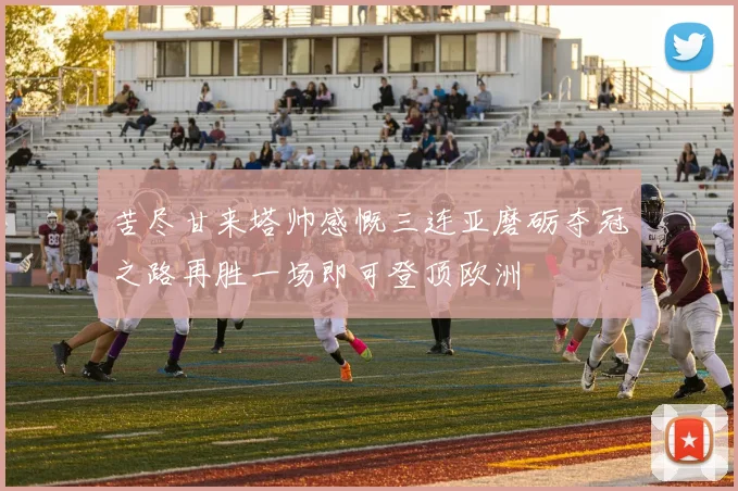 苦尽甘来塔帅感慨三连亚磨砺夺冠之路再胜一场即可登顶欧洲