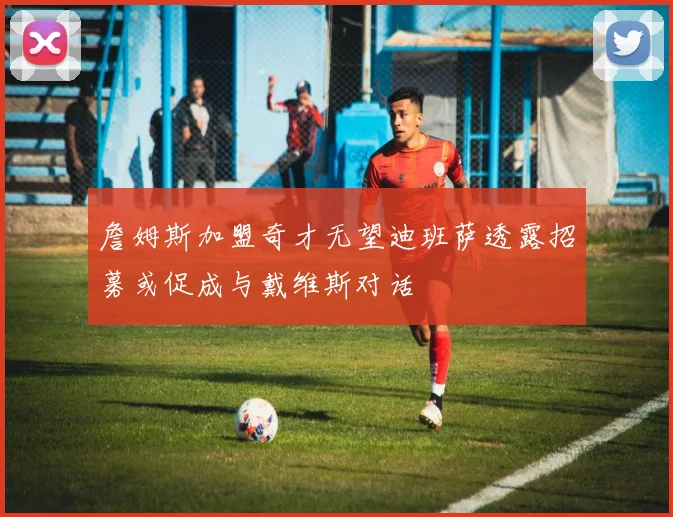 詹姆斯加盟奇才无望迪班萨透露招募或促成与戴维斯对话