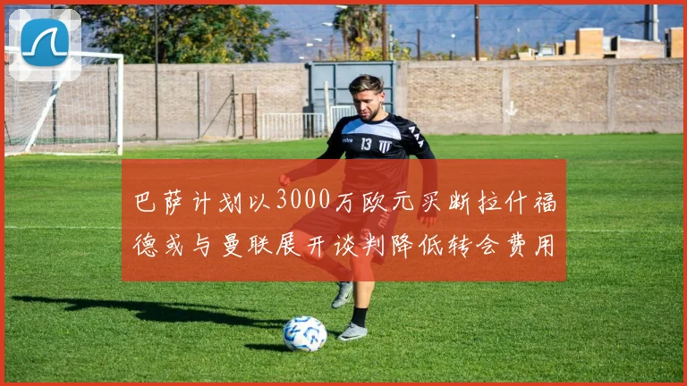 巴萨计划以3000万欧元买断拉什福德或与曼联展开谈判降低转会费用