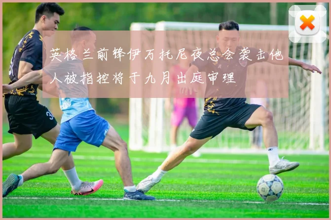 英格兰前锋伊万托尼夜总会袭击他人被指控将于九月出庭审理