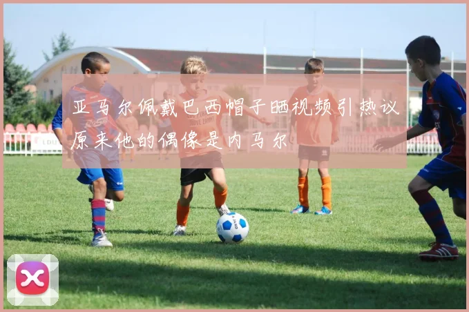 亚马尔佩戴巴西帽子晒视频引热议原来他的偶像是内马尔