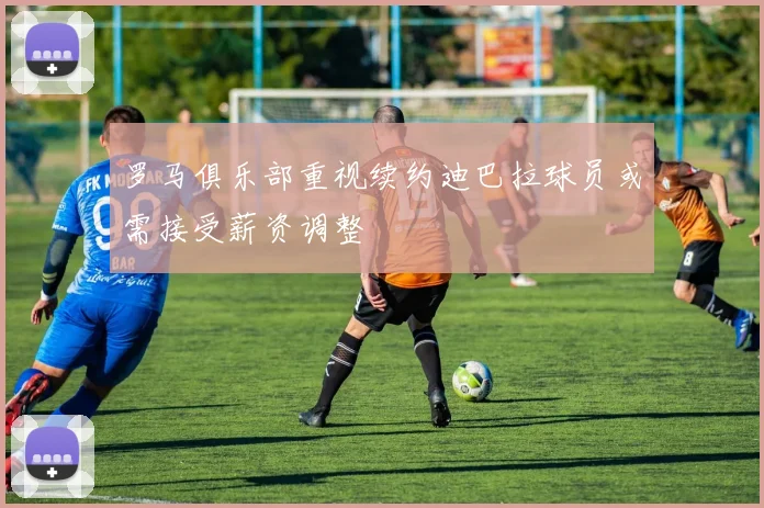 罗马俱乐部重视续约迪巴拉球员或需接受薪资调整