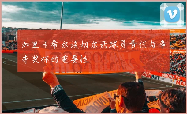 加里卡希尔谈切尔西球员责任与争夺奖杯的重要性