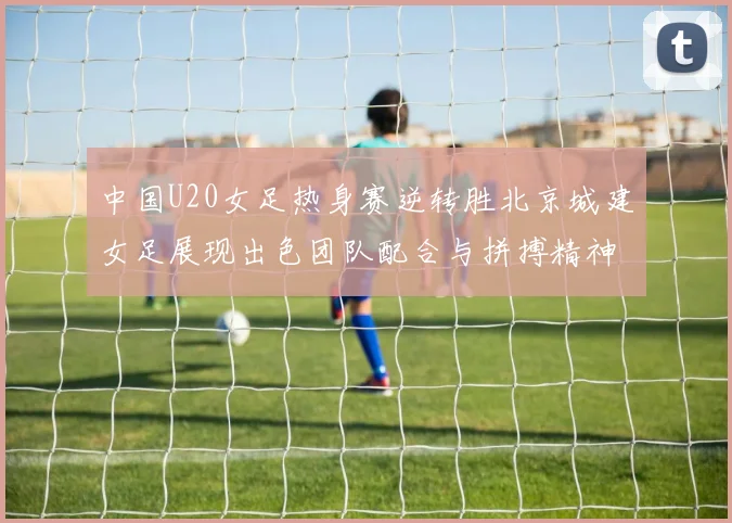 中国U20女足热身赛逆转胜北京城建女足展现出色团队配合与拼搏精神